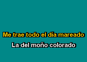 Me trae todo el dia mareado

La del mofmo colorado