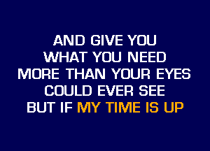 AND GIVE YOU
WHAT YOU NEED
MORE THAN YOUR EYES
COULD EVER SEE
BUT IF MY TIME IS UP