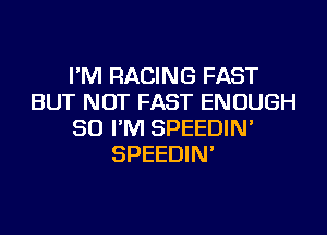 I'M RACING FAST
BUT NOT FAST ENOUGH
SO I'M SPEEDIN'
SPEEDIN'