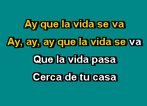 Ay que la vida se va

Ay, ay, ay que la vida se va

Que la vida pasa

Cerca de tu casa