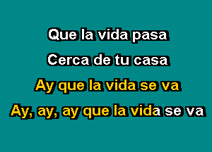 Que la vida pasa
Cerca de tu casa

Ay que la vida se va

Ay, ay, ay que la vida se va