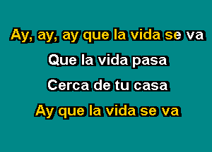 Ay, ay, ay que la vida se va
Que la vida pasa

Cerca de tu casa

Ay que la vida se va