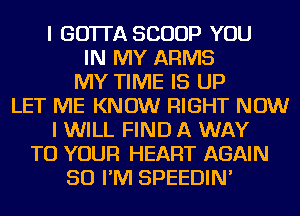 I GOTTA SCOOP YOU
IN MY ARMS
MY TIME IS UP
LET ME KNOW RIGHT NOW
I WILL FIND A WAY
TO YOUR HEART AGAIN
SO I'M SPEEDIN'
