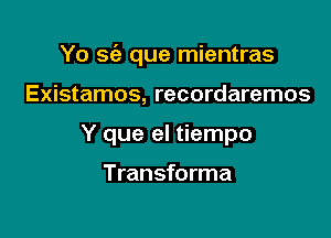 Yo se'a que mientras

Existamos, recordaremos
Y que el tiempo

Transforma