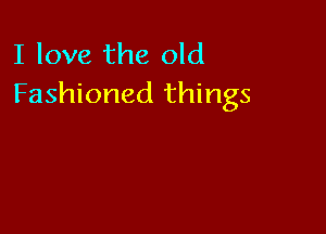 I love the old
Fashioned things