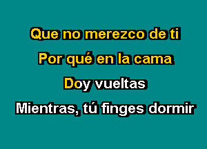 Que no merezco de ti
Por qu(a en la cama

Doy vueltas

Mientras, t0 fmges dormir