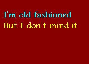 I'm old fashioned
But I don't mind it