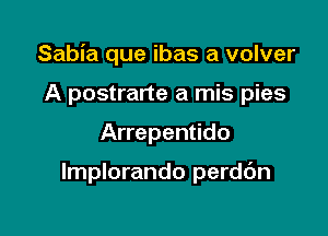 Sabia que ibas a volver

A postrarte a mis pies
Arrepentido

lmplorando perdc'm