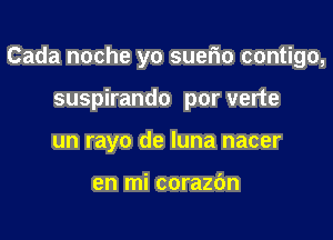 Cada noche yo suerio contigo,

suspirando por verte
un rayo de luna nacer

en mi corazbn