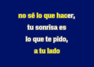 no sfe lo que hacer,

tu sonrisa es

lo que te pido,

a tu lado