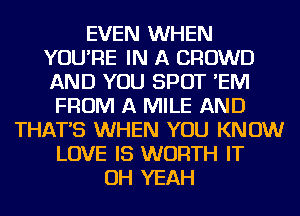 EVEN WHEN
YOU'RE IN A CROWD
AND YOU SPOT 'EIVI

FROM A MILE AND
THAT'S WHEN YOU KNOW
LOVE IS WORTH IT
OH YEAH
