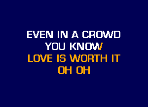 EVEN IN A CROWD
YOU KNOW

LOVE IS WORTH IT
OH OH