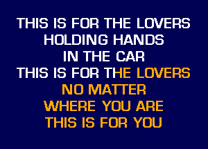 THIS IS FOR THE LOVERS
HOLDING HANDS
IN THE CAR
THIS IS FOR THE LOVERS
NO MATTER
WHERE YOU ARE
THIS IS FOR YOU