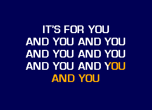 IT'S FOR YOU
AND YOU AND YOU
AND YOU AND YOU

AND YOU AND YOU
AND YOU