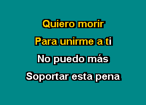 Quiero morir
Para unirme a ti

No puedo mas

Soportar esta pena