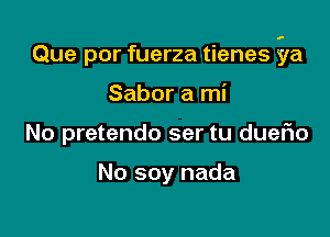 Que por fuerza tienes ila

Sabor a mi
No pretendo ser tu dueFIo

No soy nada