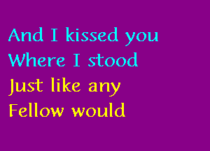 And I kissed you
Where I stood

Just like any
Fellow would