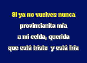 Si ya no vuelves nunca
provincianita mia

a mi celda, querida

que esta triste y esta fria