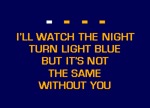 I'LL WATCH THE NIGHT
TURN LIGHT BLUE
BUT IT'S NOT
THE SAME
WITHOUT YOU