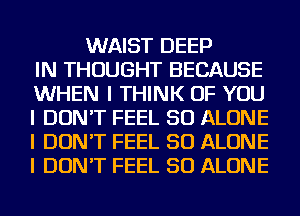 WAIST DEEP
IN THOUGHT BECAUSE
WHEN I THINK OF YOU
I DON'T FEEL SO ALONE
I DON'T FEEL SO ALONE
I DON'T FEEL SO ALONE