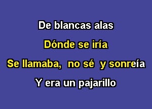 De blancas alas

Dbnde se iria

Se Ilamaba, no sin y sonreia

Y era un pajarillo