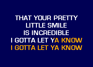 THAT YOUR PRE'ITY
LI'ITLE SMILE
IS INCREDIBLE
I GO'ITA LET YA KNOW
I GO'ITA LET YA KNOW