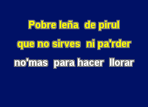 Pobre leria de pirul

que no sirves ni pa'rder

no'mas para hacer llorar