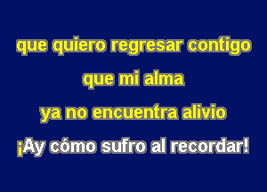 que quiero regresar contigo
que mi alma
ya no encuentra alivio

iAy cbmo sufro al recordar!
