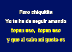 Pero chiquitita
Yo te he de seguir amando

topen eso, topen eso

y que al cabo mi gusto es