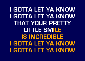 I GO'ITA LET YA KNOW
I GO'ITA LET YA KNOW
THAT YOUR PRE'ITY
LI'ITLE SMILE
IS INCREDIBLE
I GO'ITA LET YA KNOW
I GO'ITA LET YA KNOW