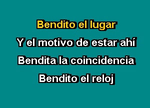 Bendito el lugar
Y eI motivo de estar ahi

Bendita la coincidencia

Bendito el reloj