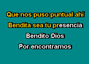 Que nos puso puntual ahi

Bendita sea tu presencia
Bendito Dios

Por encontrarnos