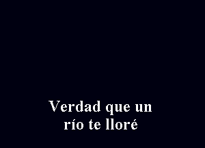 Verdad que un
rio te llom'e