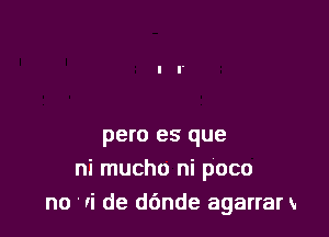 pero es que
ni mucho ni poco
no Ii de d6nde agarrar x.