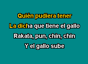 Quie'en pudiera tener

La dicha que tiene el gallo
Rakata, pun, chin, chin
Y el gallo sube