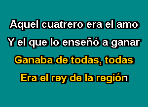 Aquel cuatrero era el amo
Y el que lo enseFIc') a ganar
Ganaba de todas, todas

Era el rey de la regic'm