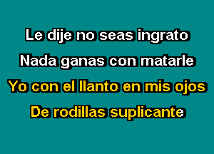 Le dije no seas ingrato
Nada ganas con matarle
Yo con el llanto en mis ojos

De rodillas suplicante