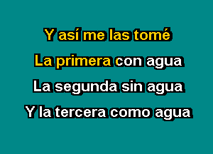 Y asi me las tomc'e
La primera con agua

La segunda sin agua

Y Ia tercera como agua

g