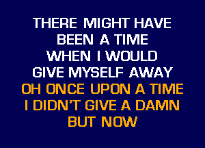 THERE MIGHT HAVE
BEEN A TIME
WHEN I WOULD
GIVE MYSELF AWAY
OH ONCE UPON A TIME
I DIDN'T GIVE A DAMN
BUT NOW