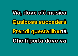 Via, dove c'fe musica
Qualcosa succedera

Prendi questa liberta

Che ti porta dove va