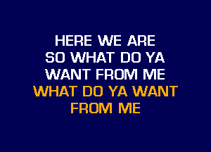 HERE WE ARE
SO WHAT DO YA
WANT FROM ME

WHAT DO YA WANT
FROM ME