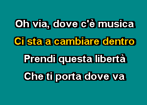 0h via, dove c'ia musica

Ci sta a cambiare dentro

Prendi questa liberta

Che ti porta dove va