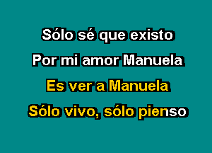 Sdlo S(a que existo
Por mi amor Manuela

Es ver a Manuela

Sblo vivo, s6lo pienso