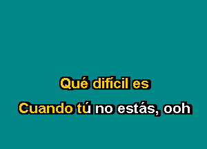 Quiz dificil es

Cuando to no estas, ooh