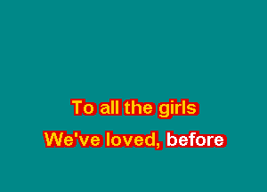 To all the girls

We've loved, before