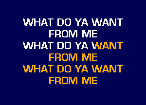 WHAT DO YA WANT
FROM ME
WHAT DO YA WANT
FROM ME
WHAT DO YA WANT
FROM ME