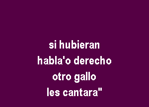 si hubieran

habla'o derecho
otro gallo
les cantara