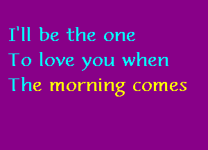 I'll be the one
To love you when

The morning comes