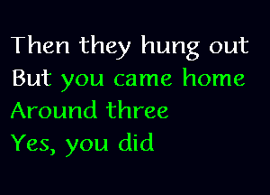 Then they hung out
But you came home

Around three
Yes, you did