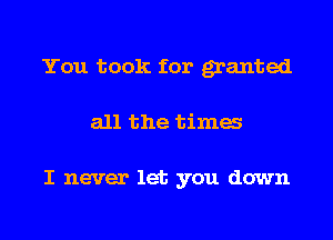 You took for granted
all the tima

I never let you down